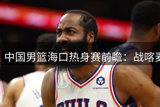 中国男篮海口热身赛前瞻：战喀麦隆格鲁吉亚检验新阵型